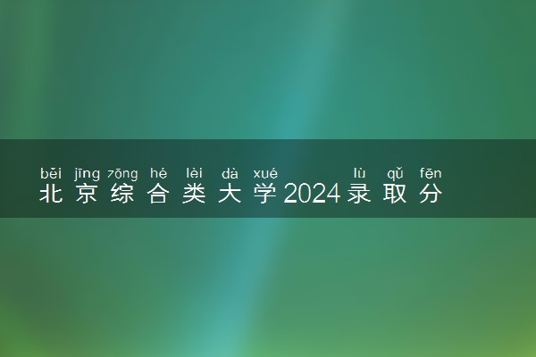 北京综合类大学2024录取分数线是多少 什么学校好
