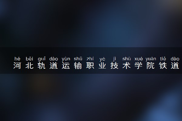 河北轨道运输职业技术学院铁道交通运营管理专业怎么样 录取分数线多少
