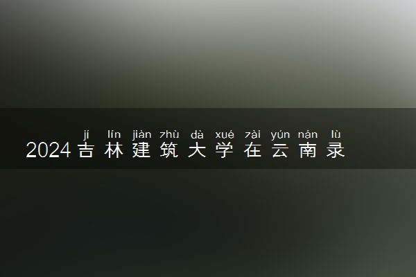 2024吉林建筑大学在云南录取分数线 各专业分数及位次