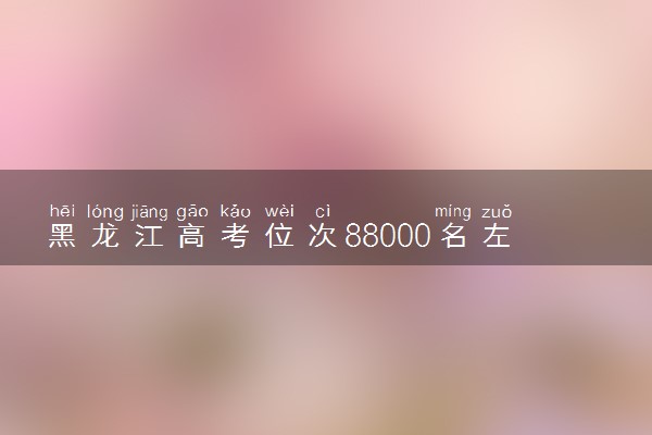 黑龙江高考位次88000名左右报什么大学好（2025年参考）