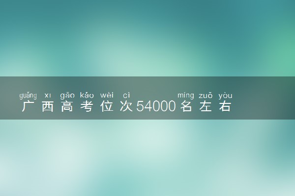 广西高考位次54000名左右报什么大学好（2025年参考）