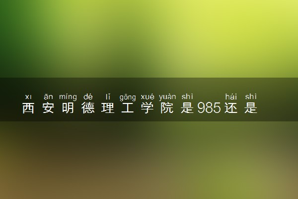 西安明德理工学院是985还是211 含金量怎么样
