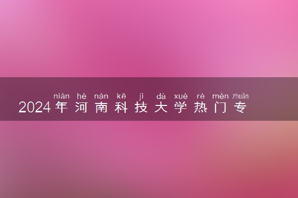 2024年河南科技大学热门专业全国排名 有哪些专业比较好