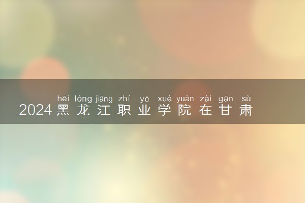 2024黑龙江职业学院在甘肃录取分数线 各专业分数及位次