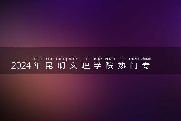 2024年昆明文理学院热门专业全国排名 有哪些专业比较好