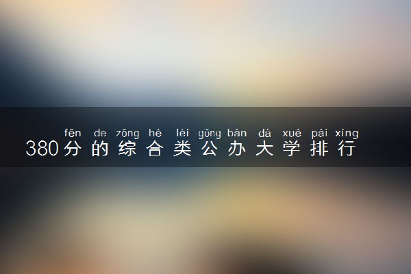 380分的综合类公办大学排行榜（2025考生参考)
