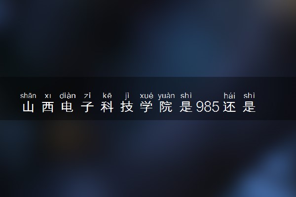山西电子科技学院是985还是211 含金量怎么样