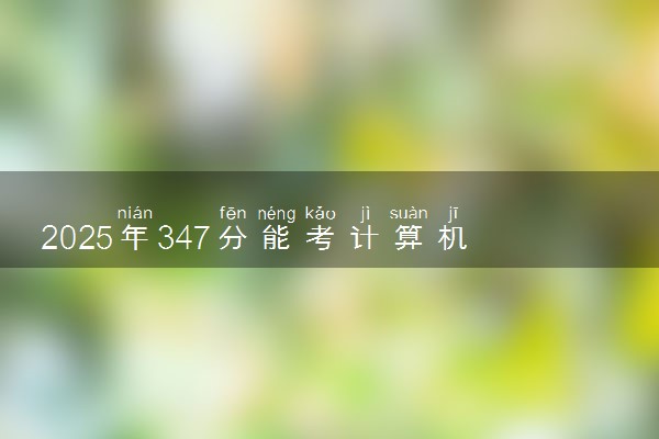 2025年347分能考计算机应用技术专业吗 347分计算机应用技术专业大学推荐