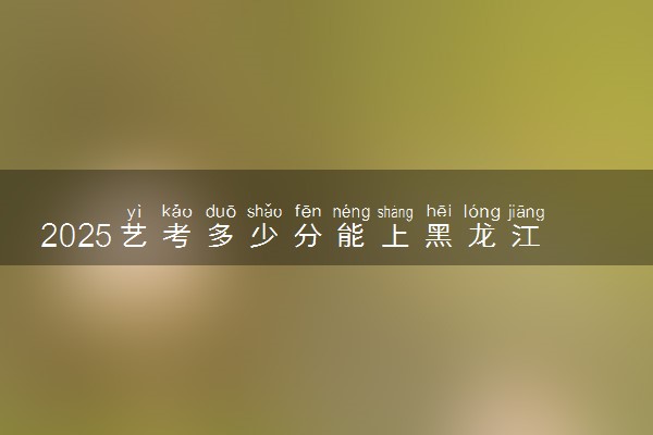 2025艺考多少分能上黑龙江护理高等专科学校 最低分数线是多少