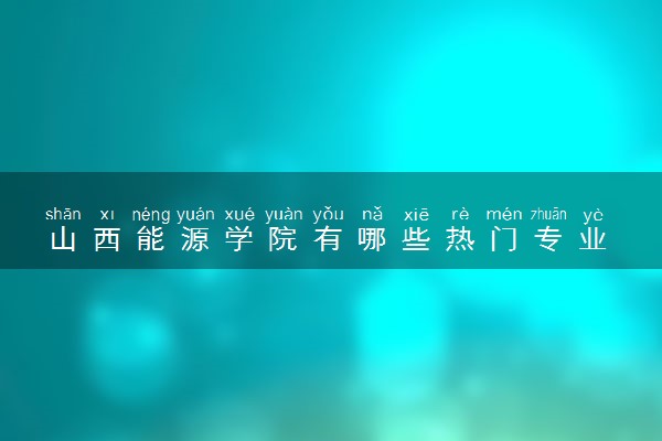 山西能源学院有哪些热门专业 推荐的王牌专业