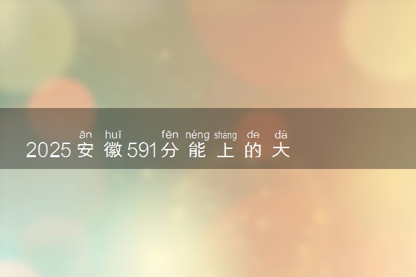 2025安徽591分能上的大学有哪些 可以报考院校名单