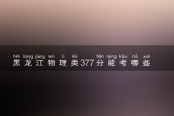 黑龙江物理类377分能考哪些大学 2025考生稳上的大学名单