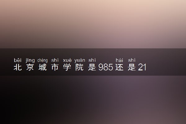 北京城市学院是985还是211 含金量怎么样