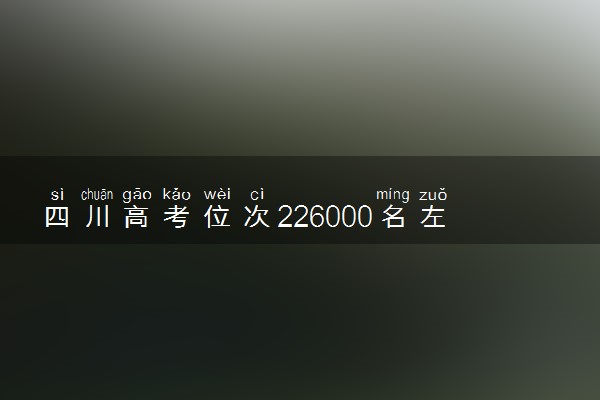 四川高考位次226000名左右报什么大学好（2025年参考）