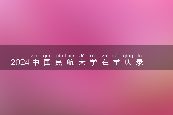 2024中国民航大学在重庆录取分数线 各专业分数及位次
