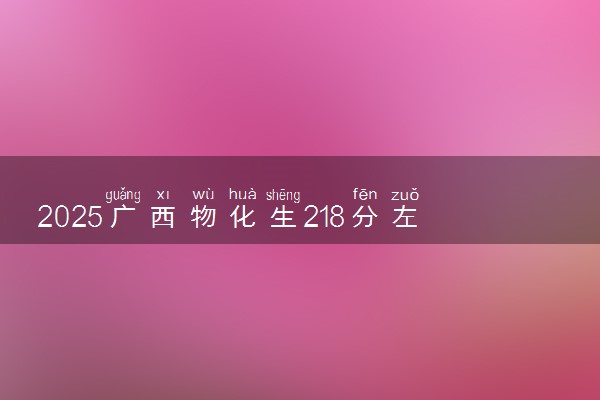 2025广西物化生218分左右能上什么大学 可以报考的院校名单