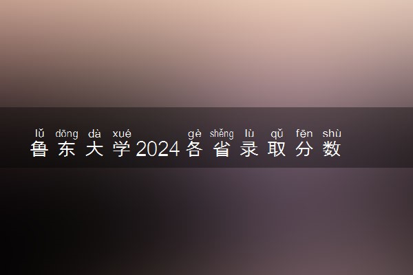 鲁东大学2024各省录取分数线及最低位次是多少