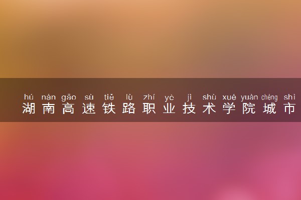 湖南高速铁路职业技术学院城市轨道交通工程技术专业怎么样 录取分数线多少
