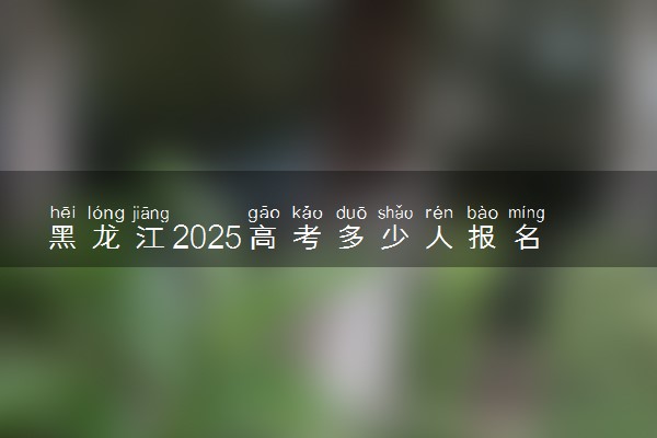 黑龙江2025高考多少人报名 报名人数上升还是下降