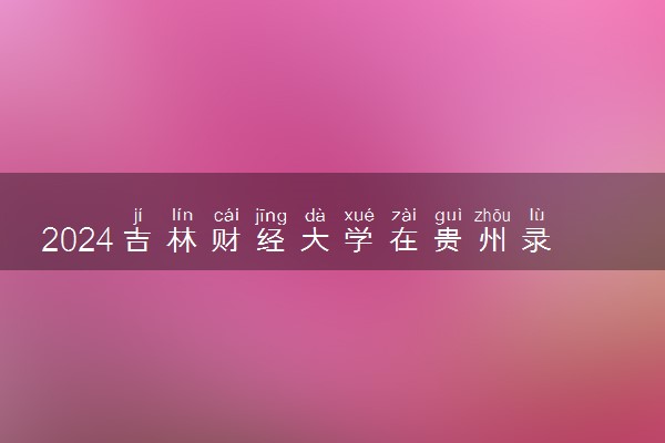 2024吉林财经大学在贵州录取分数线 各专业分数及位次