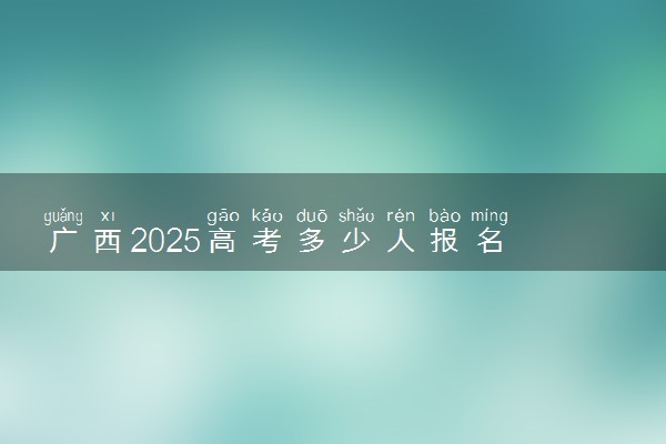 广西2025高考多少人报名 报名人数上升还是下降