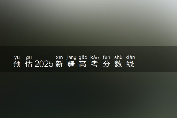 预估2025新疆高考分数线 附历年批次线汇总