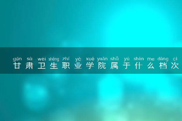 甘肃卫生职业学院属于什么档次 学校好不好