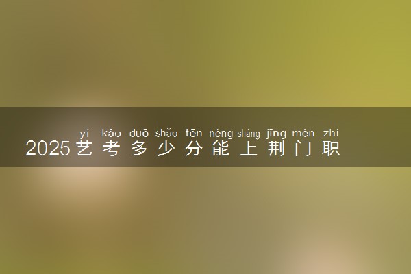 2025艺考多少分能上荆门职业学院 最低分数线是多少