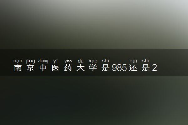 南京中医药大学是985还是211 含金量怎么样