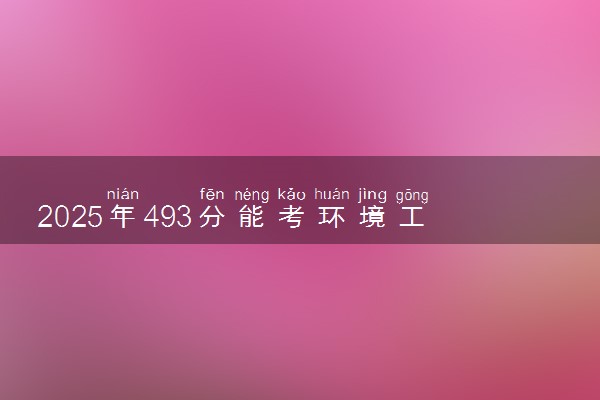 2025年493分能考环境工程专业吗 493分环境工程专业大学推荐