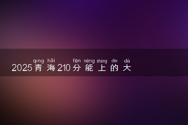 2025青海210分能上的大学有哪些 可以报考院校名单