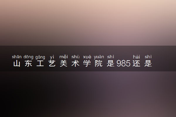 山东工艺美术学院是985还是211 含金量怎么样