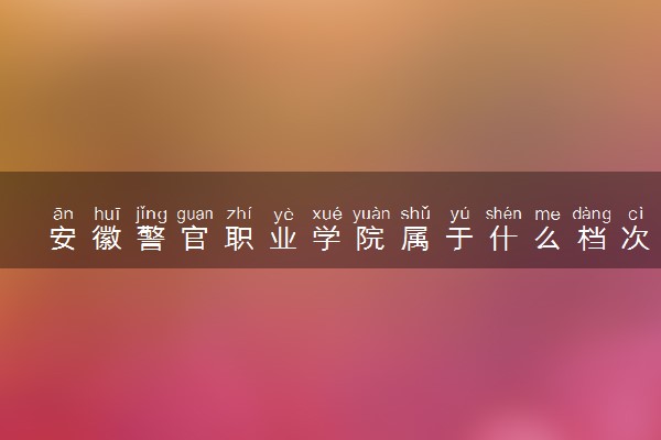 安徽警官职业学院属于什么档次 学校好不好