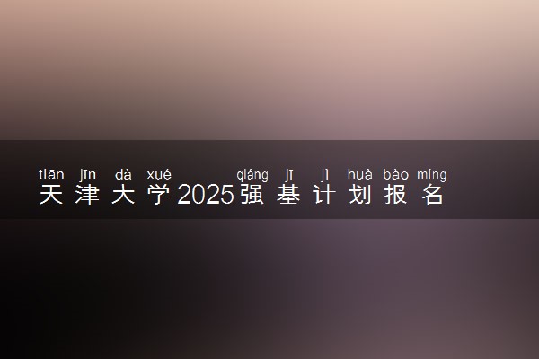 天津大学2025强基计划报名时间什么时候 多少分入围