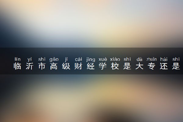 临沂市高级财经学校是大专还是中专 靠谱吗