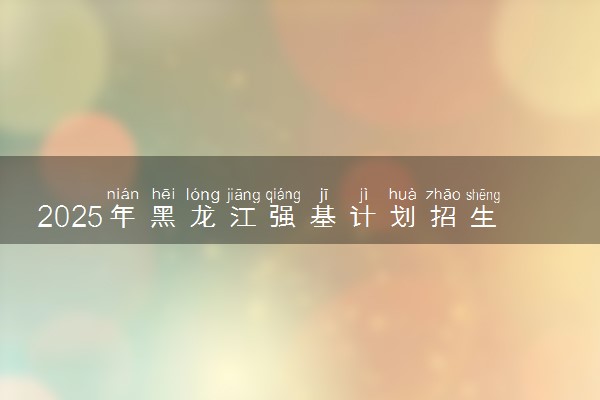 2025年黑龙江强基计划招生大学名单 有哪些专业