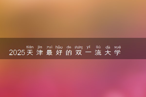 2025天津最好的双一流大学排名 全国第几名