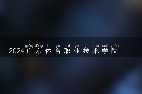 2024广东体育职业技术学院各省录取分数线是多少 最低分及位次