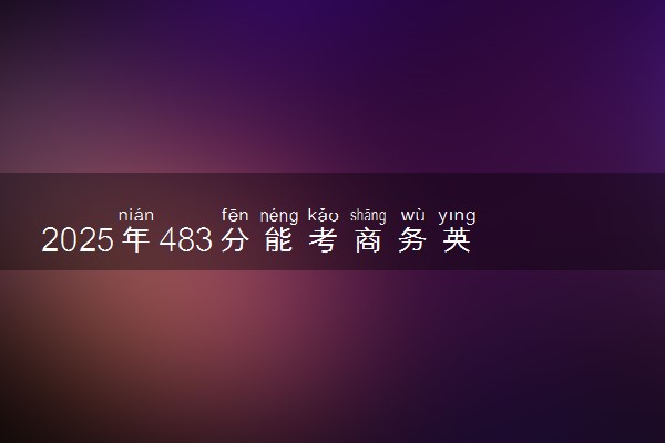 2025年483分能考商务英语专业吗 483分商务英语专业大学推荐