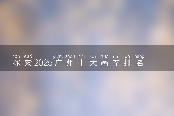 探索2025广州十大画室排名前五机构