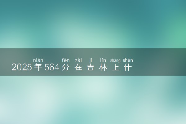 2025年564分在吉林上什么大学好 近三年录取分数线是多少