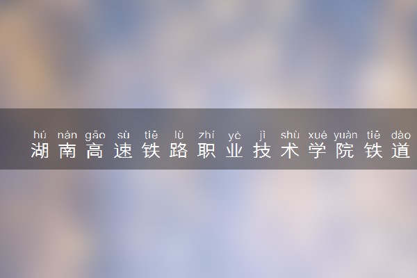 湖南高速铁路职业技术学院铁道工程技术专业怎么样 录取分数线多少