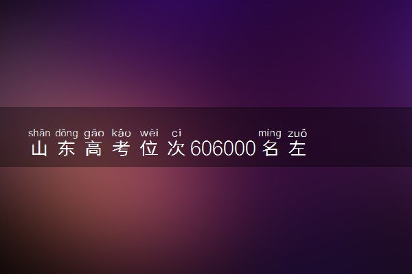 山东高考位次606000名左右报什么大学好（2025年参考）