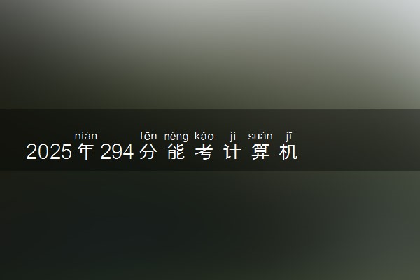 2025年294分能考计算机应用技术专业吗 294分计算机应用技术专业大学推荐