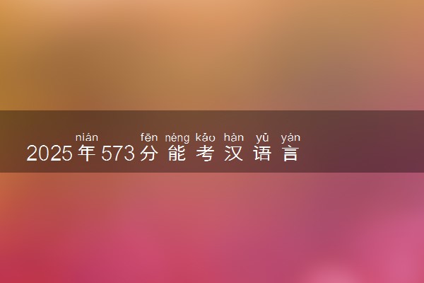 2025年573分能考汉语言文学专业吗 573分汉语言文学专业大学推荐