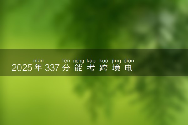 2025年337分能考跨境电子商务专业吗 337分跨境电子商务专业大学推荐