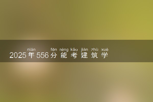 2025年556分能考建筑学专业吗 556分建筑学专业大学推荐
