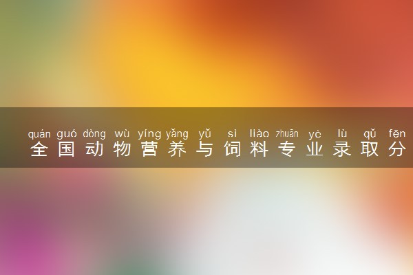 全国动物营养与饲料专业录取分数线排名 附最低分的大学(2025年参考)