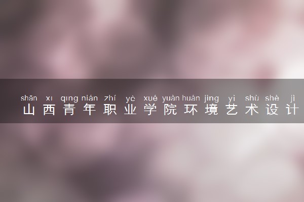 山西青年职业学院环境艺术设计专业怎么样 录取分数线多少