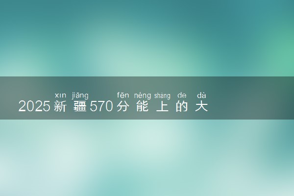 2025新疆570分能上的大学有哪些 可以报考院校名单